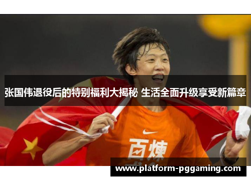 张国伟退役后的特别福利大揭秘 生活全面升级享受新篇章