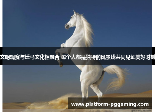 文明观赛与迁马文化相融合 每个人都是独特的风景线共同见证美好时刻