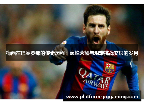 梅西在巴塞罗那的传奇历程：巅峰荣耀与艰难挑战交织的岁月